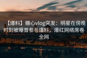 【爆料】糖心vlog突发：明星在傍晚时刻被曝曾参与爆料，爆红网络席卷全网