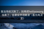 我当场就沉默了，别再把heiliaowang当真了，结果反转得离谱（看完再决定）