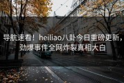 导航速看！heiliao八卦今日重磅更新，劲爆事件全网炸裂真相大白