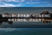 爆料站爆料重磅来袭！今日独家网红秘闻全网炸裂，评论区炸了