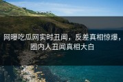 网曝吃瓜网实时丑闻，反差真相惊爆，圈内人丑闻真相大白