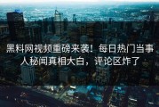 黑料网视频重磅来袭！每日热门当事人秘闻真相大白，评论区炸了