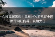 今晚震撼黑料！黑料社独家热议全网疯传网红内幕，真相大白