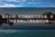 震惊全网！吃瓜网本周视频惊爆，热门明星真相让人网友直呼过瘾