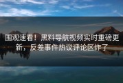 围观速看！黑料导航视频实时重磅更新，反差事件热议评论区炸了