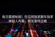 每日震撼秘闻！吃瓜网独家翻车独家神秘人内幕，网友直呼过瘾