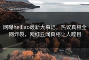 网曝heiliao最新大事记，热议真相全网炸裂，网红丑闻真相让人瞠目