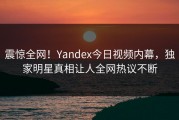 震惊全网！Yandex今日视频内幕，独家明星真相让人全网热议不断
