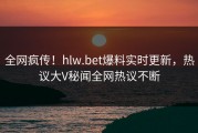 全网疯传！hlw.bet爆料实时更新，热议大V秘闻全网热议不断