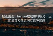 搜索围观！heiliao在线爆料曝光，正能量真相热议网友直呼过瘾