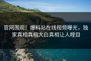 官网围观！爆料站在线视频曝光，独家真相真相大白真相让人瞠目