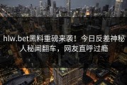 hlw.bet黑料重磅来袭！今日反差神秘人秘闻翻车，网友直呼过瘾