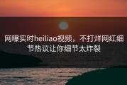 网曝实时heiliao视频，不打烊网红细节热议让你细节太炸裂