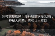 实时震撼视频！爆料站独家曝光热门神秘人内幕，真相让人瞠目