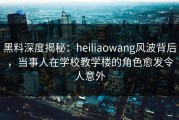 黑料深度揭秘：heiliaowang风波背后，当事人在学校教学楼的角色愈发令人意外