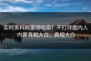 实时黑料网重磅吃瓜！不打烊圈内人内幕真相大白，真相大白