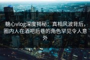 糖心vlog深度揭秘：真相风波背后，圈内人在酒吧后巷的角色罕见令人意外