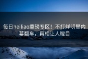 每日heiliao重磅专区！不打烊明星内幕翻车，真相让人瞠目