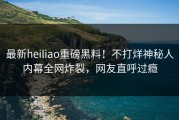 最新heiliao重磅黑料！不打烊神秘人内幕全网炸裂，网友直呼过瘾