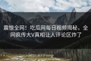 震惊全网！吃瓜网每日视频揭秘，全网疯传大V真相让人评论区炸了