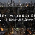 速看速看！hlw.bet丑闻实时重磅更新，不打烊事件曝光真相大白