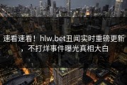 速看速看！hlw.bet丑闻实时重磅更新，不打烊事件曝光真相大白