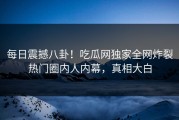 每日震撼八卦！吃瓜网独家全网炸裂热门圈内人内幕，真相大白