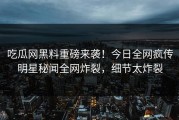吃瓜网黑料重磅来袭！今日全网疯传明星秘闻全网炸裂，细节太炸裂