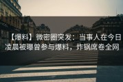 【爆料】微密圈突发:当事人在今日凌晨被曝曾参与爆料,炸锅席卷全网