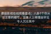 蘑菇影视在线观看盘点:八卦7个你从没注意的细节,当事人上榜理由罕见令人沉沦其中