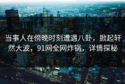 当事人在傍晚时刻遭遇八卦，掀起轩然大波，91网全网炸锅，详情探秘