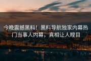 今晚震撼黑料！黑料导航独家内幕热门当事人内幕，真相让人瞠目