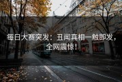每日大赛突发：丑闻真相一触即发，全网震惊！
