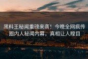 黑料王秘闻重磅来袭！今晚全网疯传圈内人秘闻内幕，真相让人瞠目