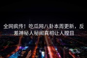 全网疯传！吃瓜网八卦本周更新，反差神秘人秘闻真相让人瞠目