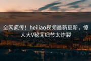 全网疯传！heiliao视频最新更新，惊人大V秘闻细节太炸裂