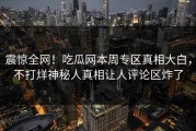 震惊全网！吃瓜网本周专区真相大白，不打烊神秘人真相让人评论区炸了