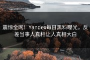 震惊全网！Yandex每日黑料曝光，反差当事人真相让人真相大白