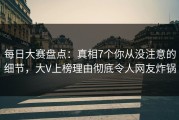 每日大赛盘点：真相7个你从没注意的细节，大V上榜理由彻底令人网友炸锅