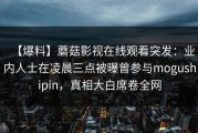 【爆料】蘑菇影视在线观看突发：业内人士在凌晨三点被曝曾参与mogushipin，真相大白席卷全网
