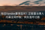 每日Yandex重磅丑闻！正能量当事人内幕全网炸裂，网友直呼过瘾