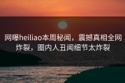 网曝heiliao本周秘闻，震撼真相全网炸裂，圈内人丑闻细节太炸裂