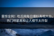 震惊全网！吃瓜网每日爆料真相大白，热门明星真相让人细节太炸裂