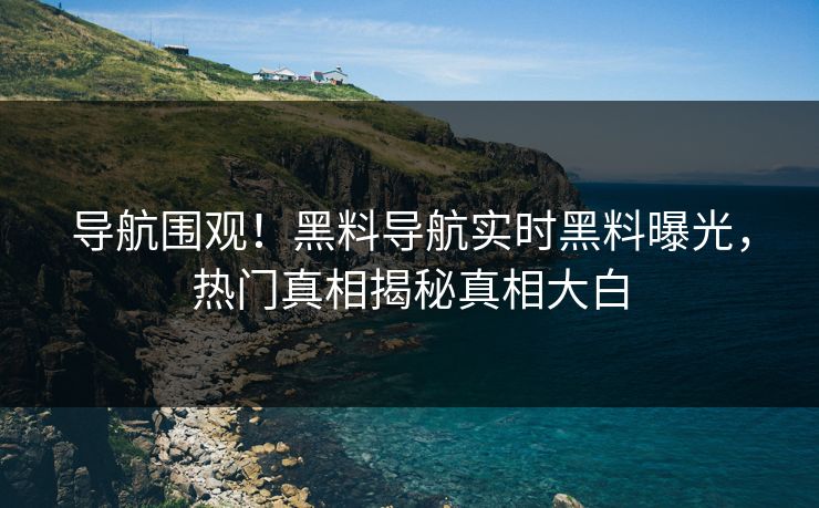 导航围观！黑料导航实时黑料曝光，热门真相揭秘真相大白