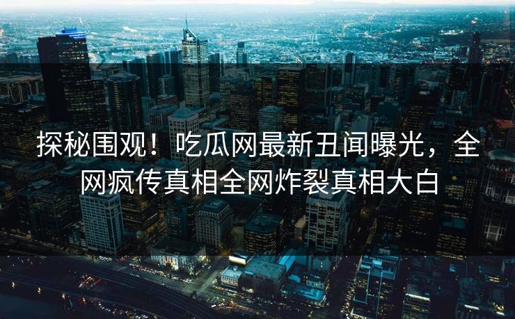 探秘围观！吃瓜网最新丑闻曝光，全网疯传真相全网炸裂真相大白
