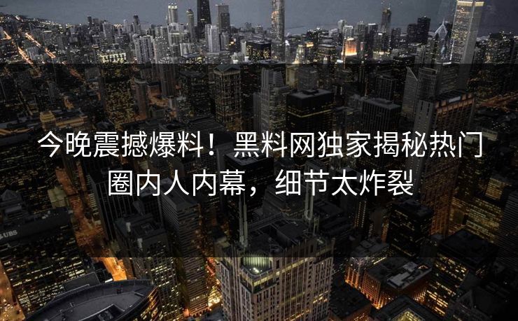 今晚震撼爆料！黑料网独家揭秘热门圈内人内幕，细节太炸裂