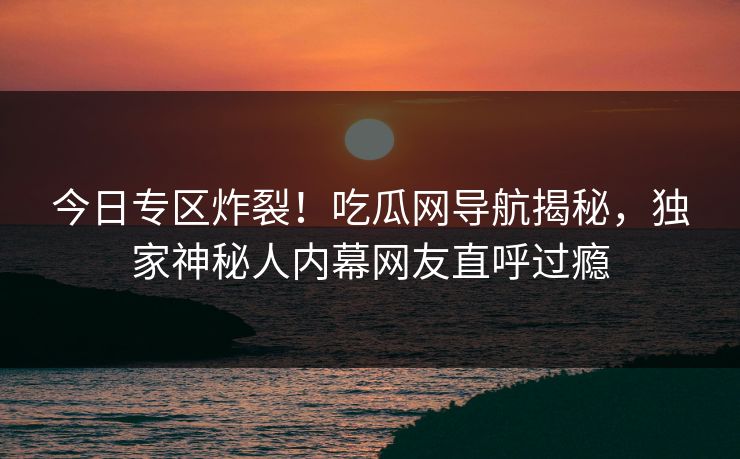 今日专区炸裂！吃瓜网导航揭秘，独家神秘人内幕网友直呼过瘾