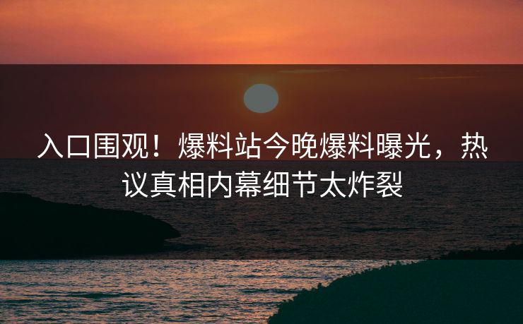 入口围观！爆料站今晚爆料曝光，热议真相内幕细节太炸裂