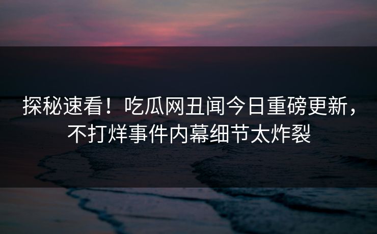 探秘速看！吃瓜网丑闻今日重磅更新，不打烊事件内幕细节太炸裂