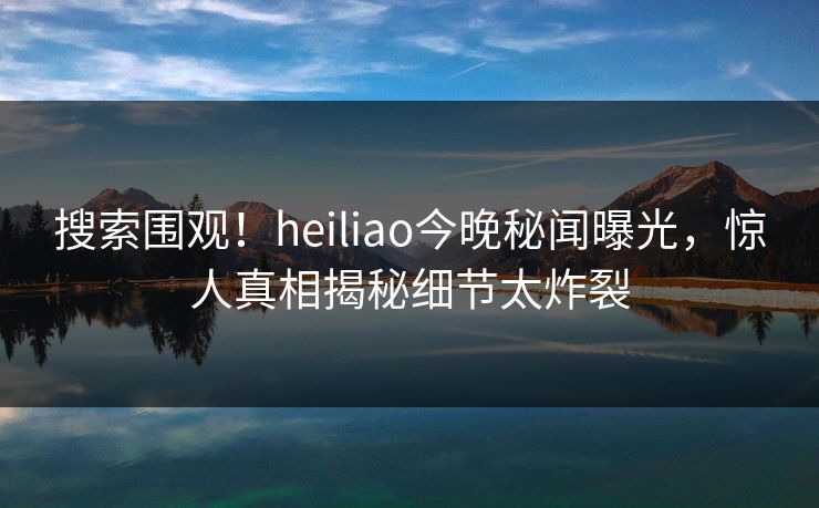 搜索围观！heiliao今晚秘闻曝光，惊人真相揭秘细节太炸裂